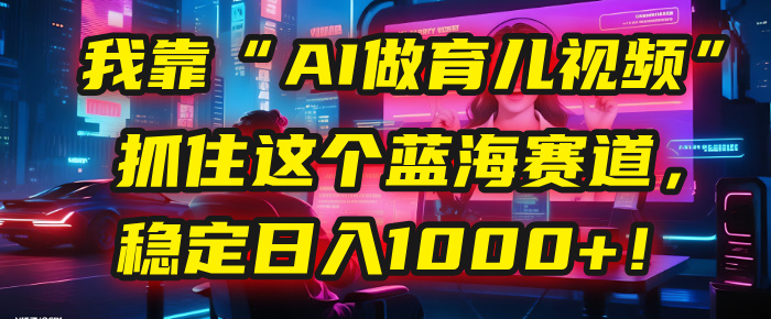 我靠“AI做育儿视频”，抓住这个蓝海赛道，稳定日入1000+！-齐力副业