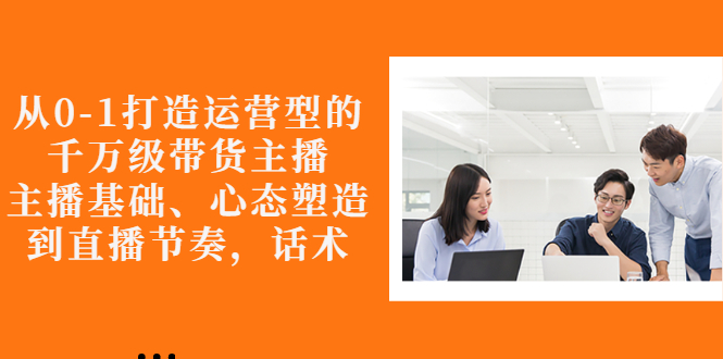 【副业项目3141期】怎样从0-1打造运营型的千万级带货主播：主播基础、心态塑造，到直播节奏，话术-齐力副业