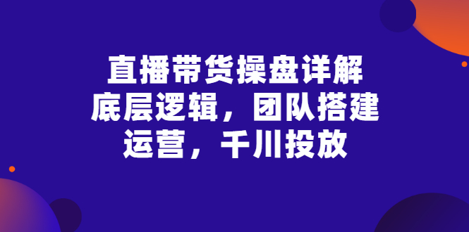 【副业项目3356期】直播带货操盘详解：底层逻辑，团队搭建，运营，千川投放（带货直播如何运营课程）-齐力副业