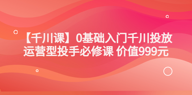 【副业项目3750期】交个朋友千川课：0基础入门千川投放，运营型投手必修课-齐力副业