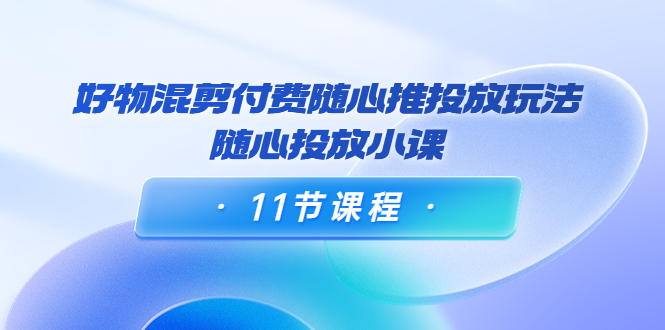 【副业项目4228期】万三·好物混剪付费随心推投放玩法，随心投放小课（11节课程）-齐力副业