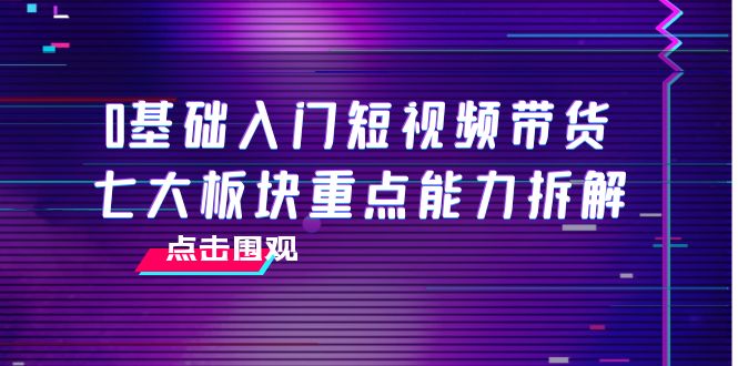 【副业项目4238期】0基础入门短视频带货，七大板块重点能力拆解，7节精品课4小时干货-齐力副业