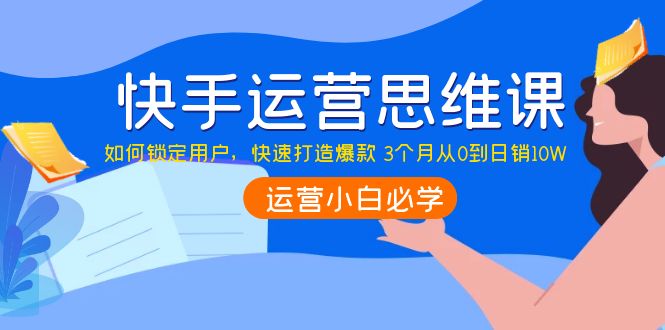 【副业项目4241期】快手运营思维课：如何锁定用户，快速打造爆款 3个月从0到日销10W-齐力副业