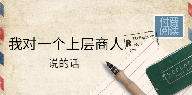 【副业项目4378期】某公众号付费阅读：我对一个上层商人说的话（价值500元付费文章）-齐力副业