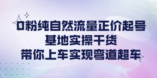 【副业项目4381期】0粉纯自然流量正价起号基地实操干货，带你上车实现弯道超车-齐力副业