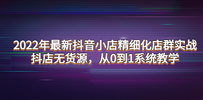 【副业项目4417期】2022年最新抖音小店精细化店群实战，抖店无货源，从0到1系统教学-齐力副业