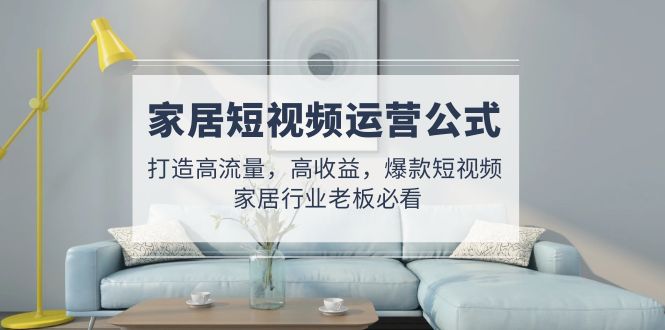 【副业项目5142期】家居短视频运营公式：打造高流量，高收益，爆款短视频 家居行业老板必看-齐力副业