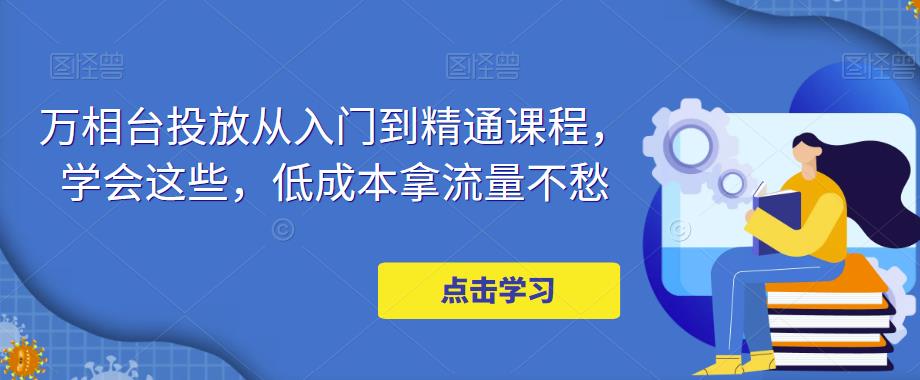 【副业项目5117期】万相台投放·新手到精通课程，学会这些，低成本拿流量不愁-齐力副业