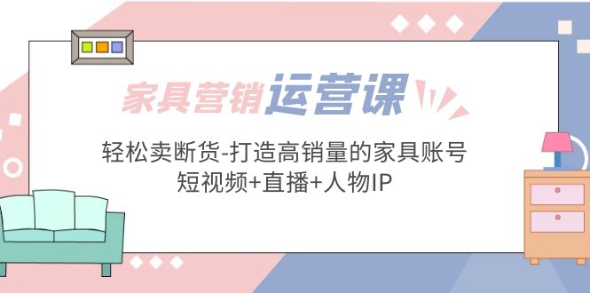 【副业项目5254期】家具营销·运营实战 轻松卖断货-打造高销量的家具账号(短视频+直播+人物IP)-齐力副业