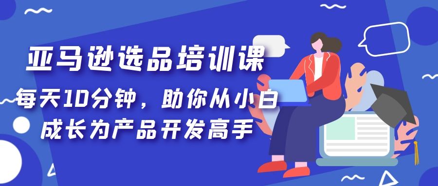 【副业项目5418期】亚马逊选品培训课，每天10分钟，助你从小白成长为产品开发高手-齐力副业