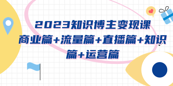 【副业项目5613期】2023知识博主变现实战进阶课：商业篇+流量篇+直播篇+知识篇+运营篇-齐力副业