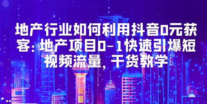 【副业项目5632期】地产行业如何利用抖音0元获客：地产项目0-1快速引爆短视频流量，干货教学-齐力副业
