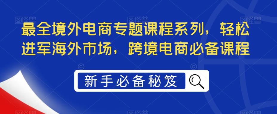 【副业项目5476期】最全境外电商专题课程系列，轻松进军海外市场，跨境电商必备课程-齐力副业