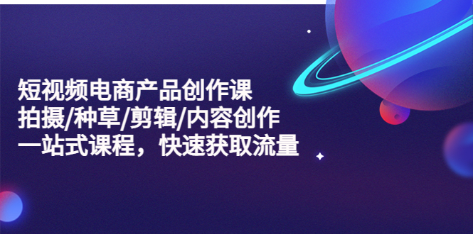 【副业项目5491期】短视频电商产品创作课，拍摄/种草/剪辑/内容创作/一站式课程 快速获取流量-齐力副业