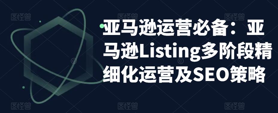 【副业项目5572期】亚马逊2023运营实操：亚马逊Listing多阶段/精细化运营及SEO策略-齐力副业