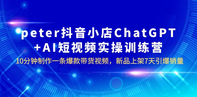 【副业项目6296期】peter抖音小店ChatGPT+AI短视频实训 10分钟做一条爆款带货视频 7天引爆销量-齐力副业
