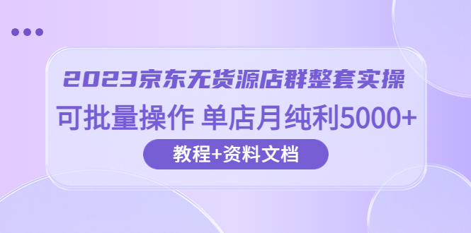 【副业项目6277期】2023京东-无货源店群整套实操 可批量操作 单店月纯利5000+63节课+资料文档-齐力副业
