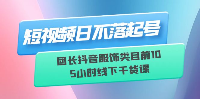 【副业项目6379期】短视频日不落起号【6月11线下课】团长抖音服饰类目前10 5小时线下干货课-齐力副业