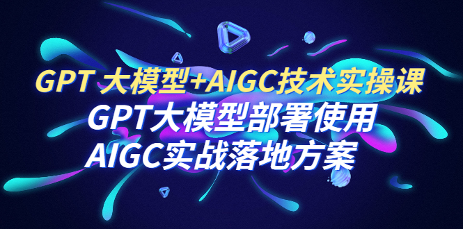 【副业项目6651期】GPT 大模型+AIGC技术实操课：GPT 大模型部署使用 AIGC实战落地方案-齐力副业