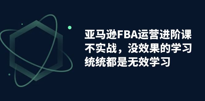 【副业项目7368期】亚马逊-FBA运营进阶课，不实战，没效果的学习，统统都是无效学习-齐力副业