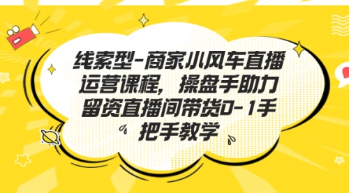 【副业项目7258期】商家小风车直播运营课程，操盘手助力留资直播间带货0-1手把手教学-齐力副业
