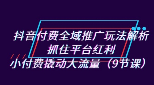 【副业项目7305期】抖音付费全域推广玩法解析：抓住平台红利，小付费撬动大流量（9节课）-齐力副业