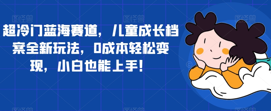 【副业项目7526期】超冷门蓝海赛道，儿童成长档案全新玩法，0成本轻松变现，小白也能上手【揭秘】-齐力副业