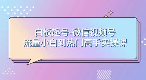 【副业项目8198期】白板起号-微信视频号流量小白到热门高手实操课-齐力副业