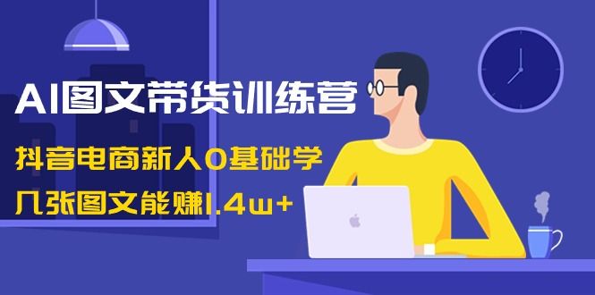 【副业8898期】AI图文带货训练营：抖音电商新人0基础学，几张图文能赚1.4w+-齐力副业