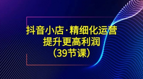 【副业8917期】抖音小店·精细化运营：提升·更高利润（39节课）-齐力副业