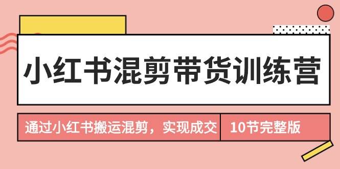 小红书混剪带货训练营，通过小红书搬运混剪，实现成交（10节课完结版）-齐力副业