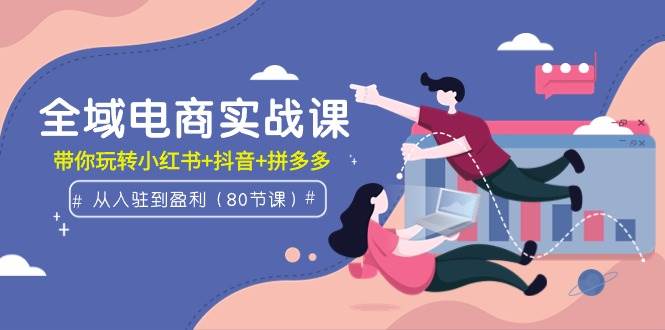 全域电商实战课：从入驻到盈利，带你玩转小红书+抖音+拼多多（80节课）-齐力副业
