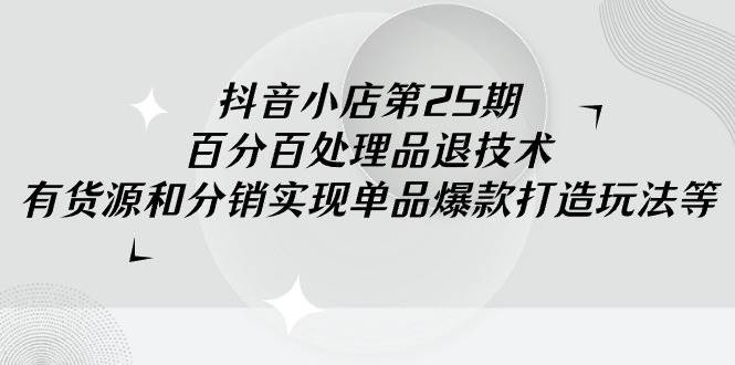 抖音小店-第25期，百分百处理品退技术，有货源和分销实现单品爆款打造玩法-齐力副业
