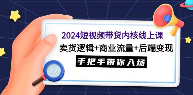 2024短视频带货内核线上课：卖货逻辑+商业流量+后端变现，手把手带你入场-齐力副业