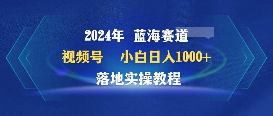 2024年蓝海赛道 视频号  小白日入1000+ 落地实操教程-齐力副业