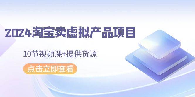 2024淘宝卖虚拟产品项目，10节视频课+提供货源-齐力副业