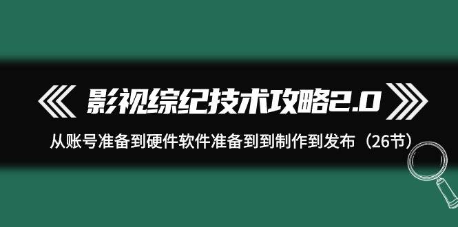 影视 综纪技术攻略2.0：从账号准备到硬件软件准备到到制作到发布（26节）-齐力副业