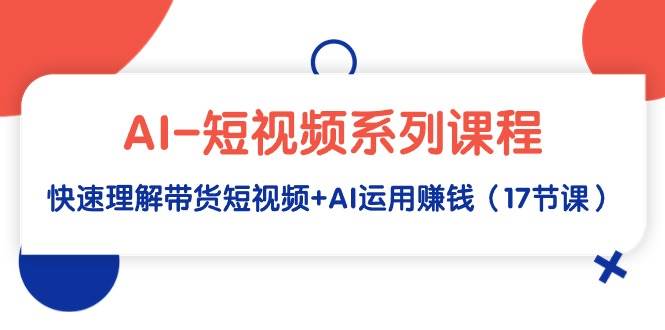 AI-短视频系列课程，快速理解带货短视频+AI运用赚钱（17节课）-齐力副业