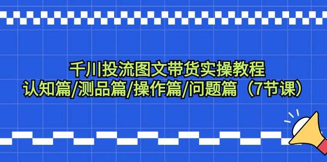 千川投流图文带货实操教程：认知篇/测品篇/操作篇/问题篇（7节课）-齐力副业