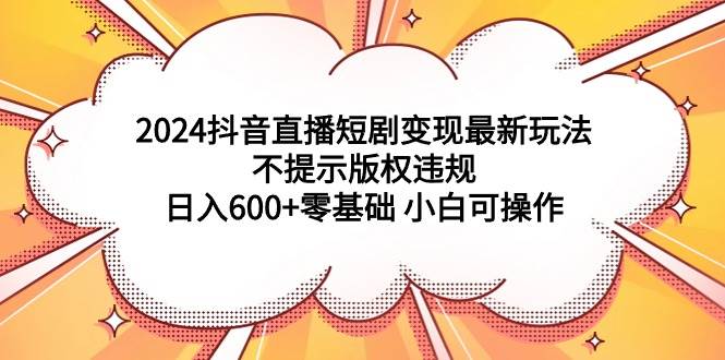 2024抖音直播短剧变现最新玩法，不提示版权违规 日入600+零基础 小白可操作-齐力副业