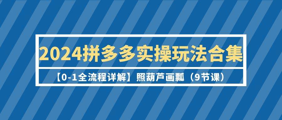 2024拼多多实操玩法合集【0-1全流程详解】照葫芦画瓢（9节课）-齐力副业