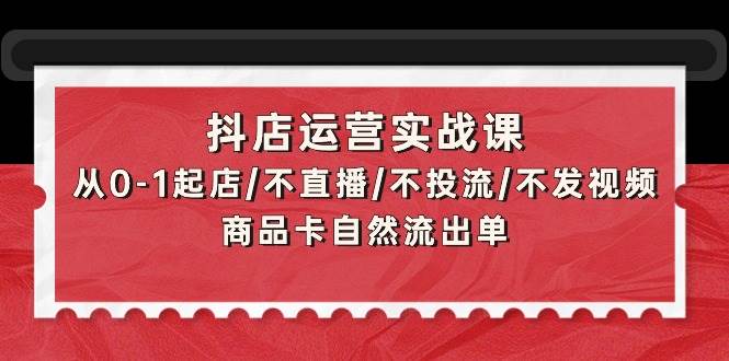 抖店运营实战课：从0-1起店/不直播/不投流/不发视频/商品卡自然流出单-齐力副业