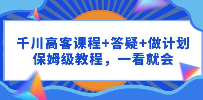 千川 高客课程+答疑+做计划，保姆级教程，一看就会-齐力副业
