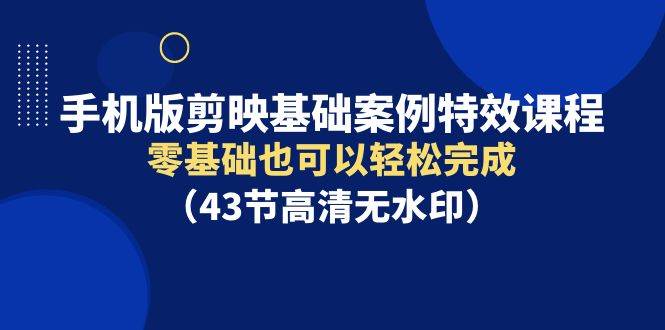 手机版剪映基础案例特效课程，零基础也可以轻松完成（43节高清无水印）-齐力副业