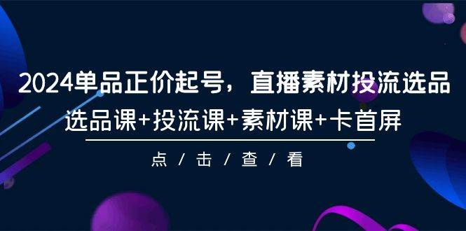 2024单品正价起号，直播素材投流选品，选品课+投流课+素材课+卡首屏-101节-齐力副业