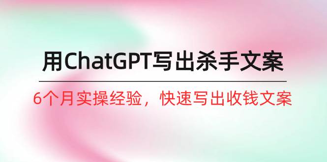 如何用ChatGPT-写出杀手文案，6个月实战经验，快速写出收钱文案（8节课）-齐力副业