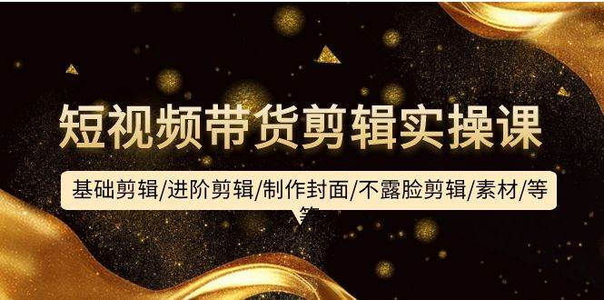 短视频带货剪辑实操课：基础剪辑/进阶剪辑/制作封面/不露脸剪辑/素材/等等-齐力副业