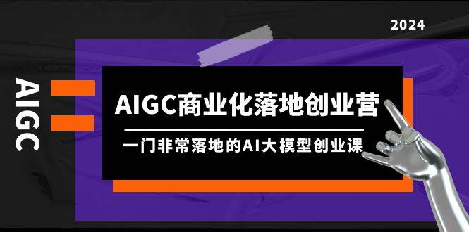 AIGC-商业化落地创业营，一门非常落地的AI大模型创业课（8节课+资料）-齐力副业