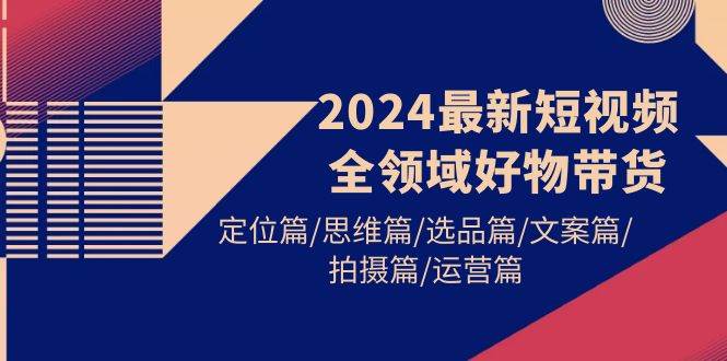2024最新短视频全领域好物带货 定位篇/思维篇/选品篇/文案篇/拍摄篇/运营篇-齐力副业