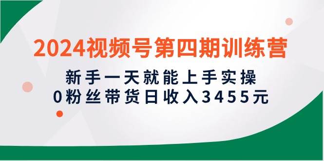2024视频号第四期训练营，新手一天就能上手实操，0粉丝带货日收入3455元-齐力副业